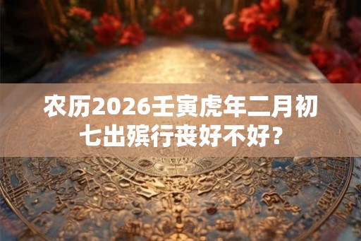 农历2026壬寅虎年二月初七出殡行丧好不好？
