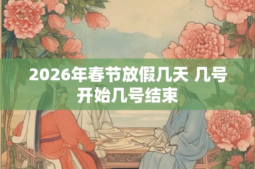 2026年春节放假几天 几号开始几号结束 2026年春节放假几天 几号开始几号结束