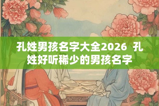 孔姓男孩名字大全2026  孔姓好听稀少的男孩名字