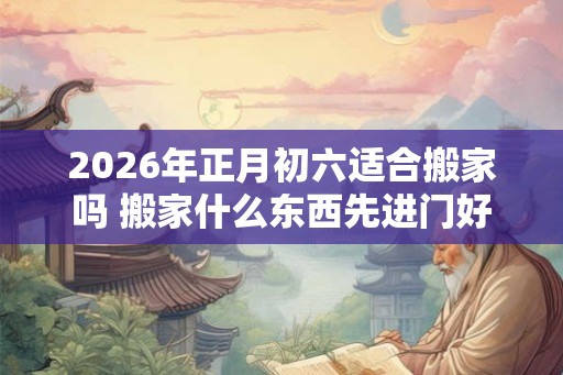 2026年正月初六适合搬家吗 搬家什么东西先进门好 2026年正月初六适合搬家吗 搬家什么东西先进门好