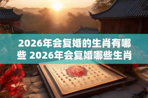 2026年会复婚的生肖有哪些 2026年会复婚哪些生肖