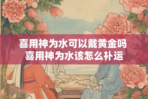 喜用神为水可以戴黄金吗 喜用神为水该怎么补运
