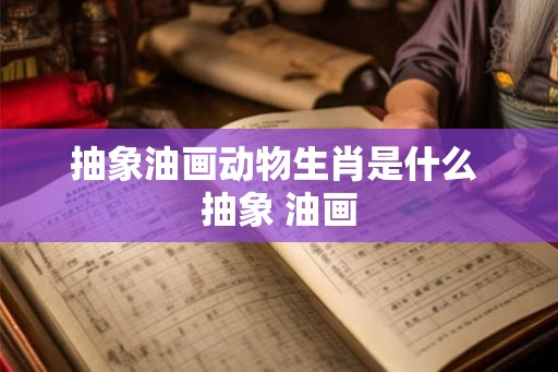 抽象油画动物生肖是什么 抽象 油画 抽象油画动物生肖是什么 抽象 油画