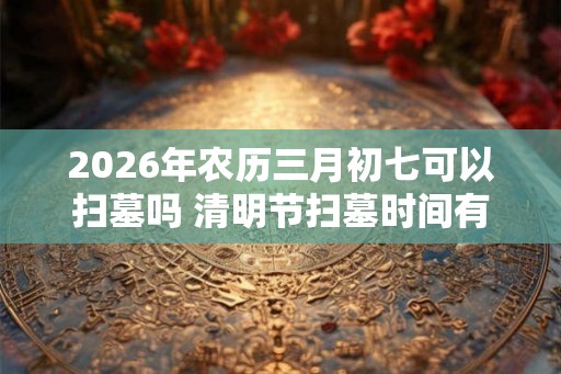 2026年农历三月初七可以扫墓吗 清明节扫墓时间有什么讲究