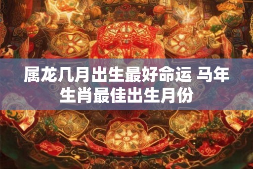 属龙几月出生最好命运 马年生肖最佳出生月份 属龙几月出生最好命运 马年生肖最佳出生月份