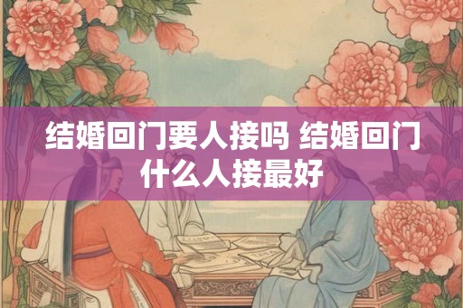 结婚回门要人接吗 结婚回门什么人接最好
