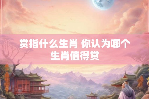 赏指什么生肖 你认为哪个生肖值得赏 赏指什么生肖 你认为哪个生肖值得赏