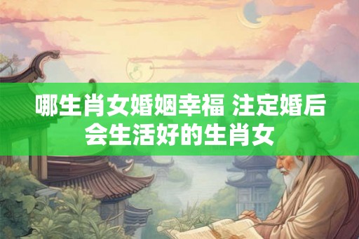 哪生肖女婚姻幸福 注定婚后会生活好的生肖女