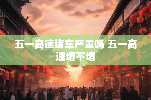 五一高速堵车严重吗 五一高速堵不堵