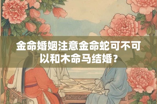 金命婚姻注意金命蛇可不可以和木命马结婚？