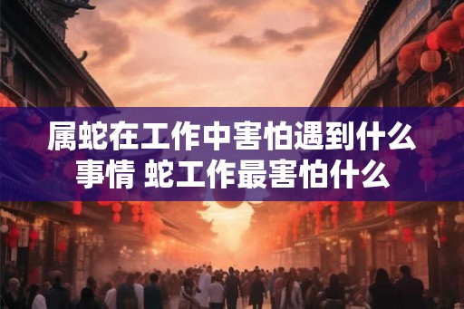 属蛇在工作中害怕遇到什么事情 蛇工作最害怕什么