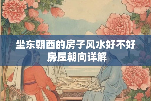 坐东朝西的房子风水好不好 房屋朝向详解