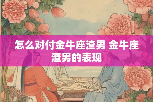 怎么对付金牛座渣男 金牛座渣男的表现 怎么对付金牛座渣男 金牛座渣男的表现