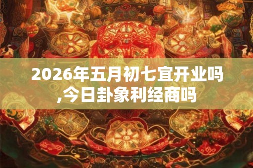 2026年五月初七宜开业吗,今日卦象利经商吗
