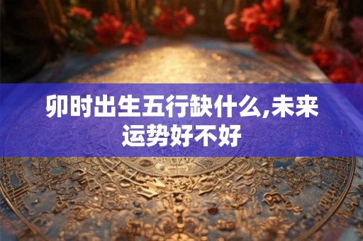 卯时出生五行缺什么,未来运势好不好 卯时出生五行缺什么,未来运势好不好