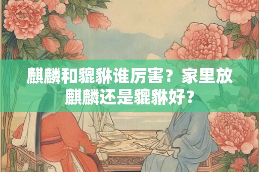 麒麟和貔貅谁厉害?家里放麒麟还是貔貅好? 麒麟和貔貅谁厉害?家里放麒麟还是貔貅好?