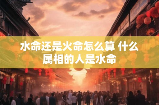 水命还是火命怎么算 什么属相的人是水命