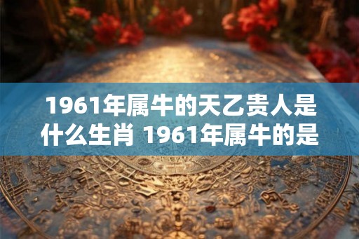 1961年属牛的天乙贵人是什么生肖 1961年属牛的是什么命