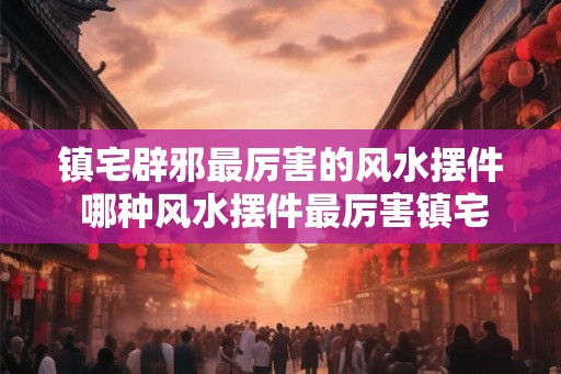镇宅辟邪最厉害的风水摆件 哪种风水摆件最厉害镇宅辟邪