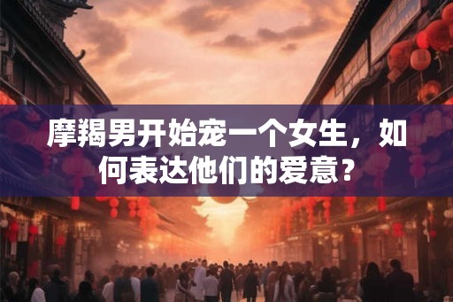 摩羯男开始宠一个女生，如何表达他们的爱意？