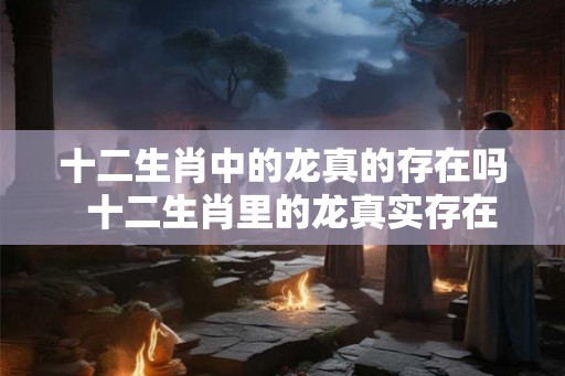 十二生肖中的龙真的存在吗 十二生肖里的龙真实存在过吗 十二生肖中的龙真的存在吗 十二生肖里的龙真实存在过吗