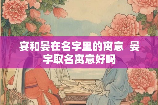 宴和晏在名字里的寓意 晏字取名寓意好吗 宴和晏在名字里的寓意 晏字取名寓意好吗