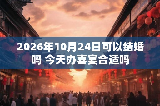 2026年10月24日可以结婚吗 今天办喜宴合适吗