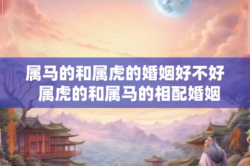 属马的和属虎的婚姻好不好  属虎的和属马的相配婚姻怎么样