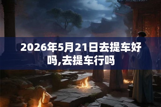 2026年5月21日去提车好吗,去提车行吗