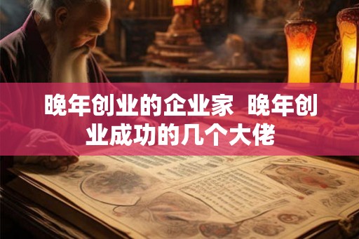 晚年创业的企业家 晚年创业成功的几个大佬 晚年创业的企业家 晚年创业成功的几个大佬