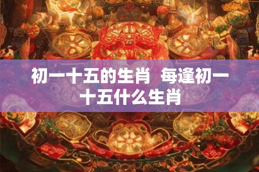 初一十五的生肖  每逢初一十五什么生肖