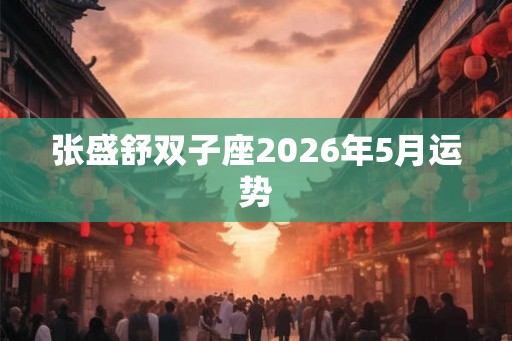 张盛舒双子座2026年5月运势 张盛舒双子座2026年5月运势