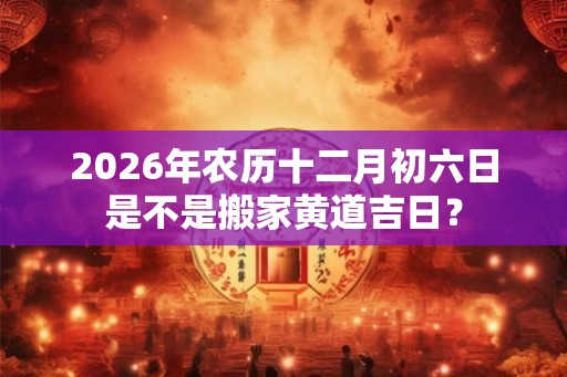 2026年农历十二月初六日是不是搬家黄道吉日？