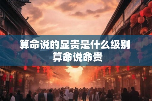 算命说的显贵是什么级别 算命说命贵 算命说的显贵是什么级别 算命说命贵
