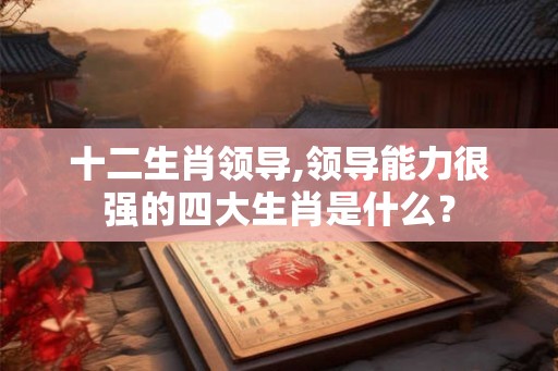 十二生肖领导,领导能力很强的四大生肖是什么？