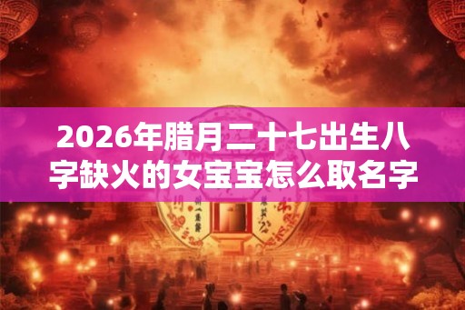 2026年腊月二十七出生八字缺火的女宝宝怎么取名字