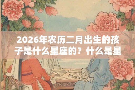 2026年农历二月出生的孩子是什么星座的？什么是星座？