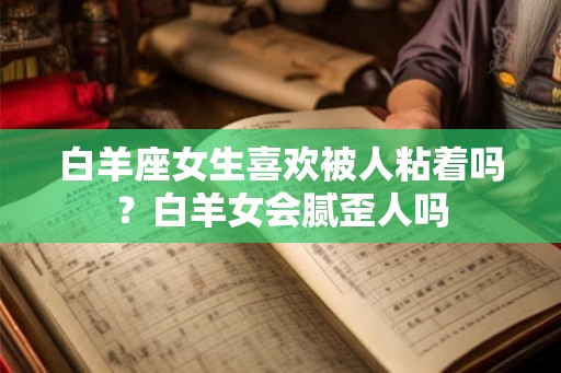 白羊座女生喜欢被人粘着吗？白羊女会腻歪人吗