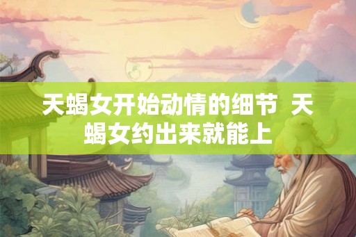 天蝎女开始动情的细节 天蝎女约出来就能上 天蝎女开始动情的细节 天蝎女约出来就能上