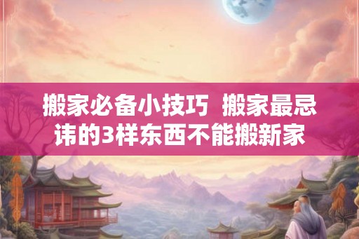 搬家必备小技巧  搬家最忌讳的3样东西不能搬新家