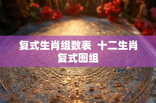 复式生肖组数表 十二生肖复式图组 复式生肖组数表 十二生肖复式图组