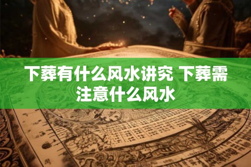 下葬有什么风水讲究 下葬需注意什么风水 下葬有什么风水讲究 下葬需注意什么风水