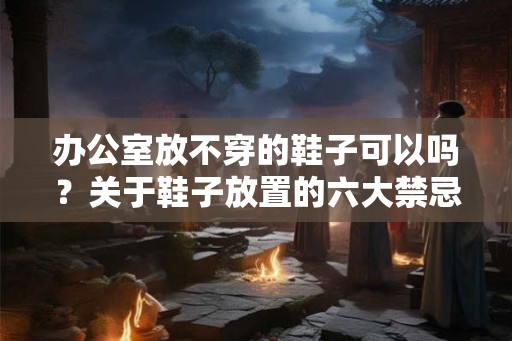 办公室放不穿的鞋子可以吗?关于鞋子放置的六大禁忌 办公室放不穿的鞋子可以吗?关于鞋子放置的六大禁忌