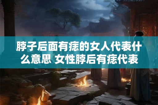 脖子后面有痣的女人代表什么意思 女性脖后有痣代表什么