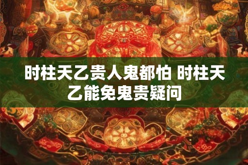 时柱天乙贵人鬼都怕 时柱天乙能免鬼贵疑问