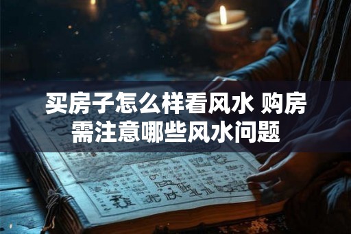 买房子怎么样看风水 购房需注意哪些风水问题 买房子怎么样看风水 购房需注意哪些风水问题