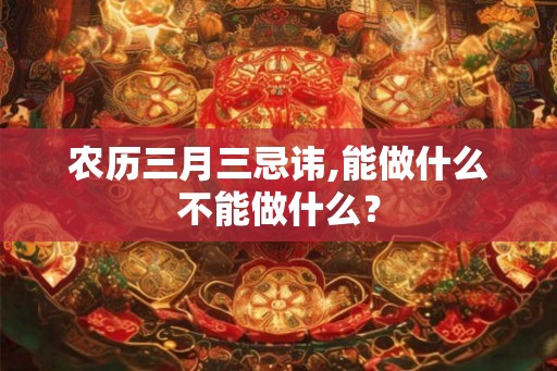 农历三月三忌讳,能做什么不能做什么？