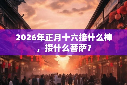 2026年正月十六接什么神，接什么菩萨？