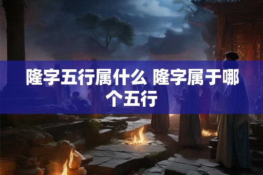 隆字五行属什么 隆字属于哪个五行