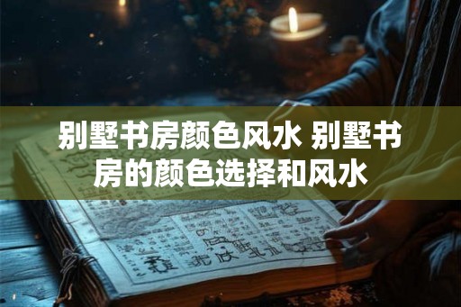别墅书房颜色风水 别墅书房的颜色选择和风水 别墅书房颜色风水 别墅书房的颜色选择和风水